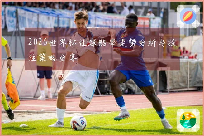 2026世界杯让球赔率走势分析与投注策略分享