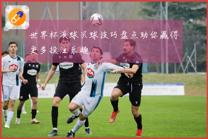 世界杯滚球买球技巧盘点助你赢得更多投注乐趣